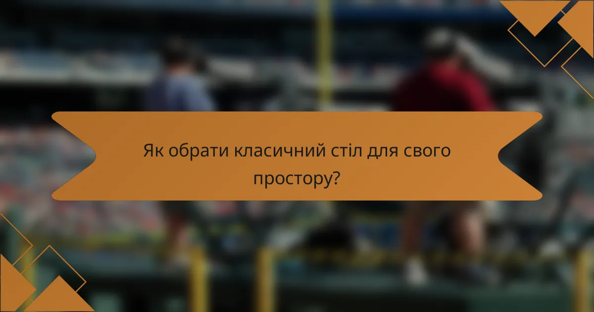 Як обрати класичний стіл для свого простору?